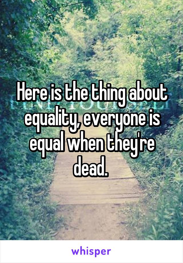 Here is the thing about equality, everyone is equal when they're dead. 