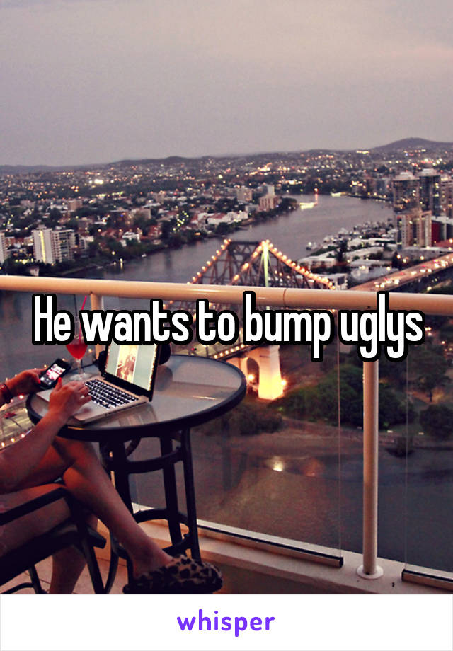 He wants to bump uglys