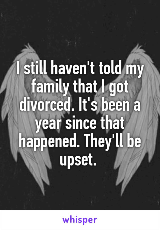 I still haven't told my family that I got divorced. It's been a year since that happened. They'll be upset. 