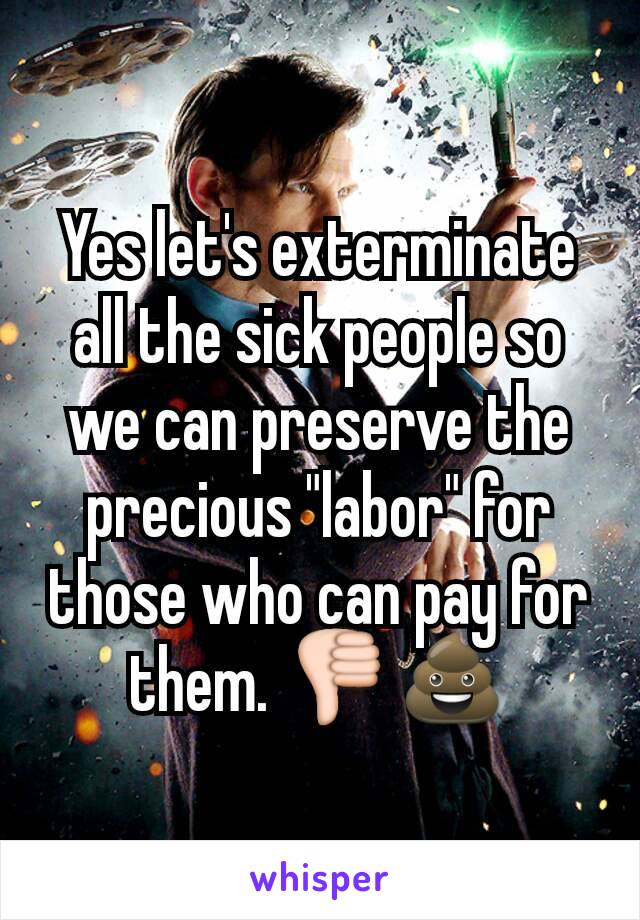 Yes let's exterminate all the sick people so we can preserve the precious "labor" for those who can pay for them. 👎💩