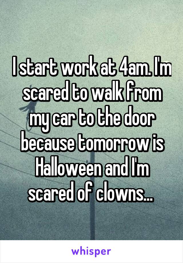 I start work at 4am. I'm scared to walk from my car to the door because tomorrow is Halloween and I'm scared of clowns... 