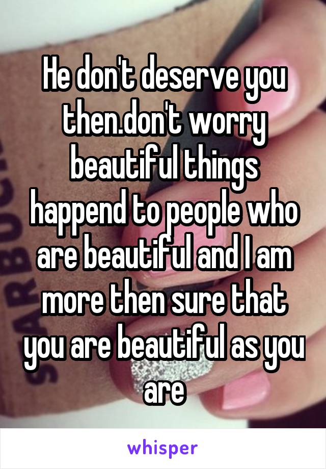 He don't deserve you then.don't worry beautiful things happend to people who are beautiful and I am more then sure that you are beautiful as you are