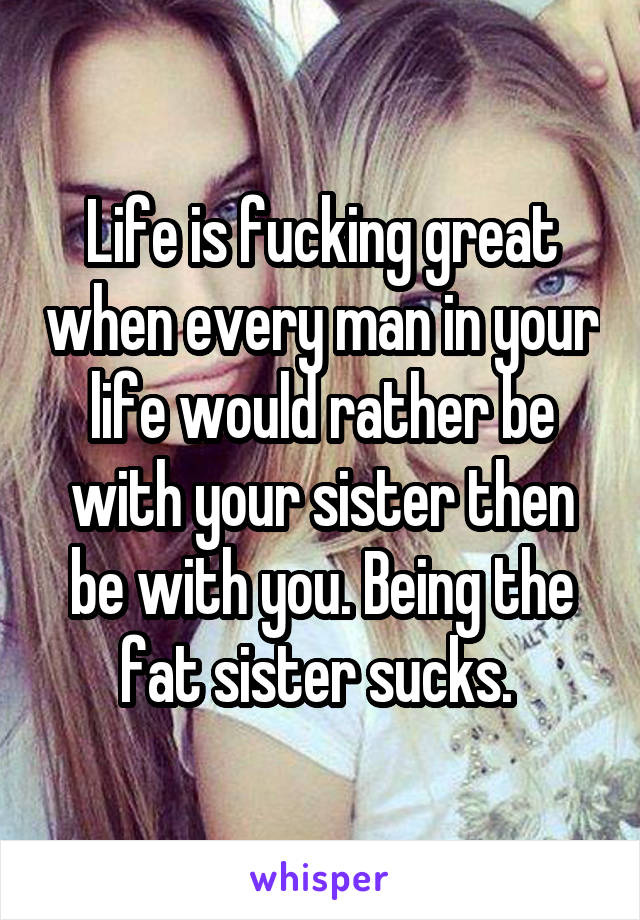 Life is fucking great when every man in your life would rather be with your sister then be with you. Being the fat sister sucks. 
