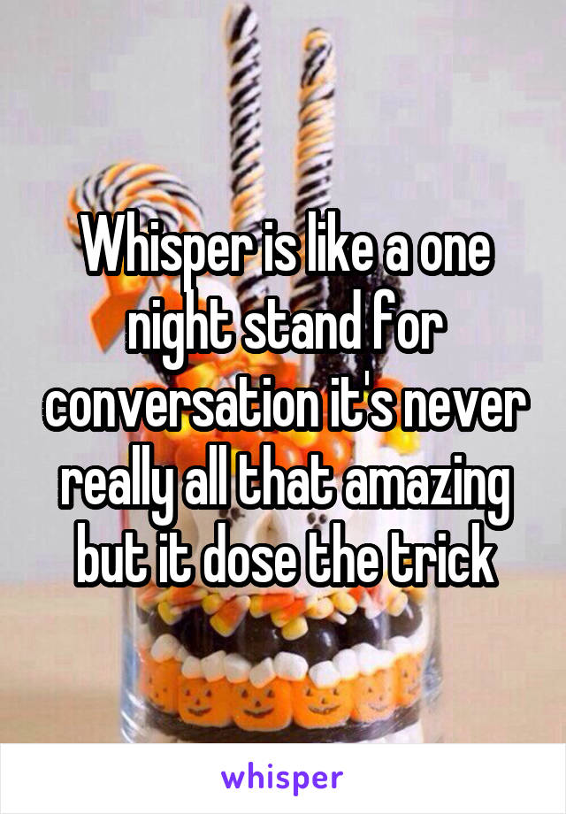 Whisper is like a one night stand for conversation it's never really all that amazing but it dose the trick