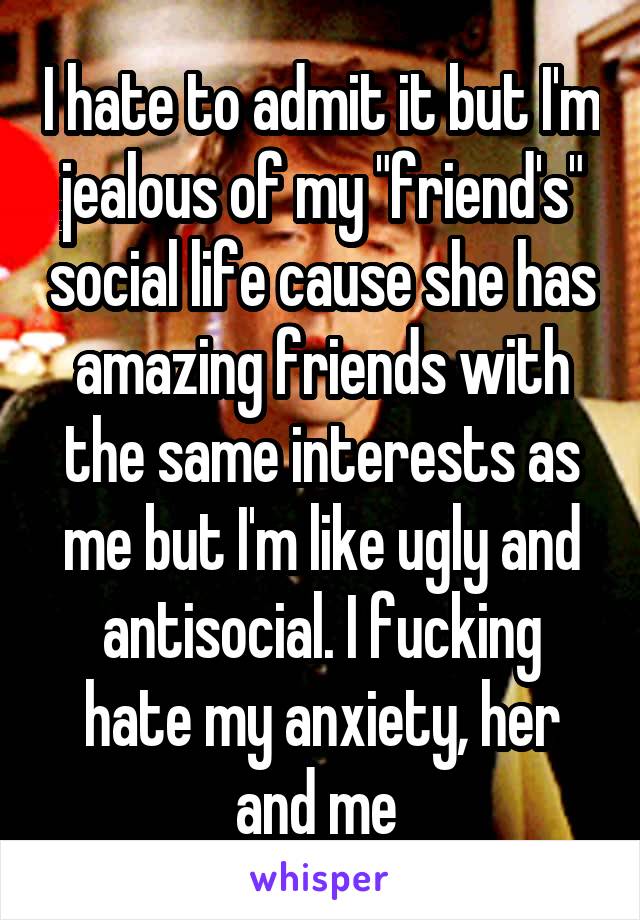 I hate to admit it but I'm jealous of my "friend's" social life cause she has amazing friends with the same interests as me but I'm like ugly and antisocial. I fucking hate my anxiety, her and me 