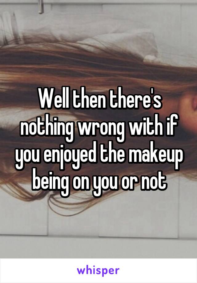 Well then there's nothing wrong with if you enjoyed the makeup being on you or not