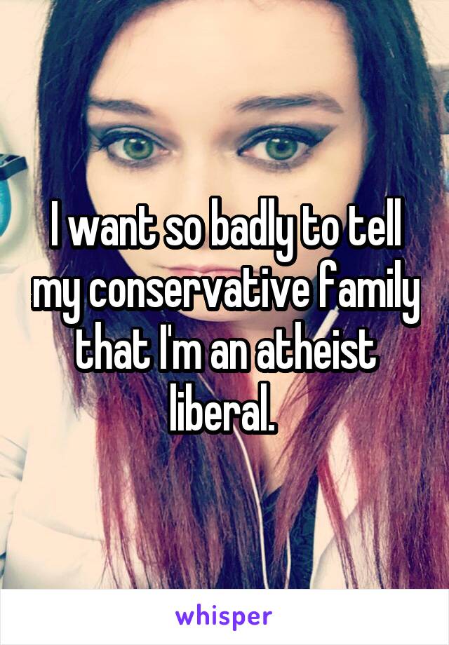I want so badly to tell my conservative family that I'm an atheist liberal. 