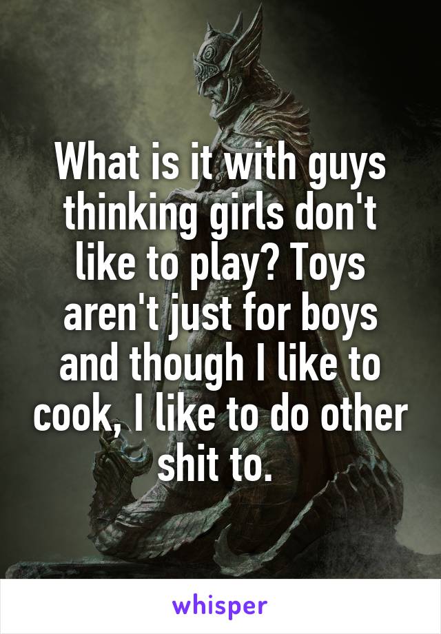 What is it with guys thinking girls don't like to play? Toys aren't just for boys and though I like to cook, I like to do other shit to. 