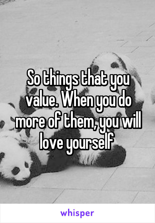 So things that you value. When you do more of them, you will love yourself 