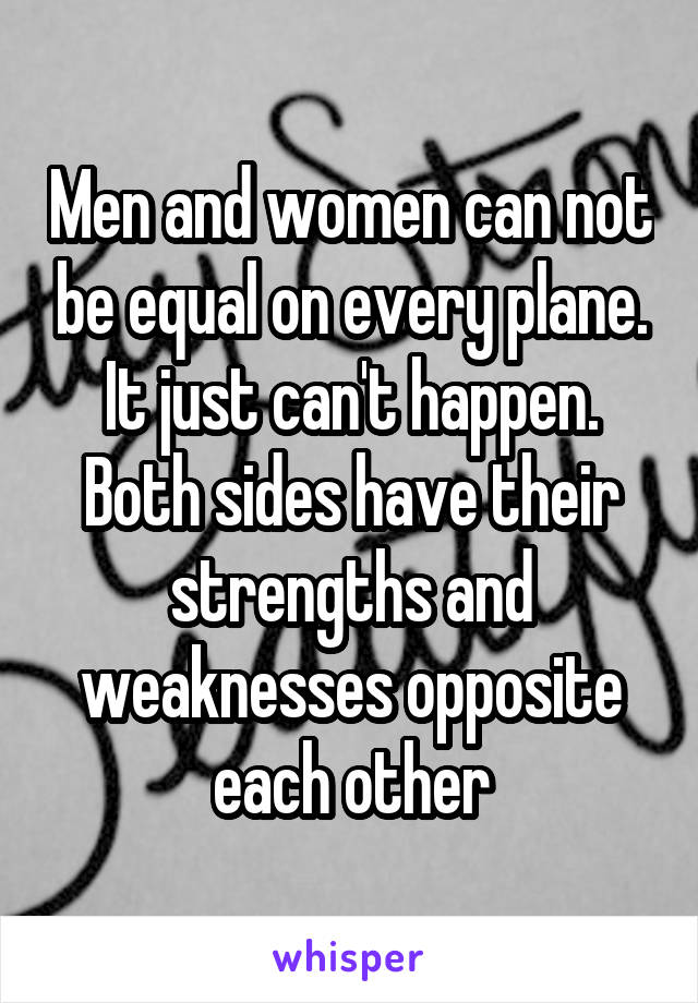 Men and women can not be equal on every plane. It just can't happen. Both sides have their strengths and weaknesses opposite each other