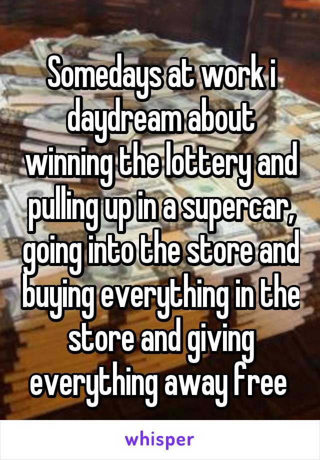 Somedays at work i daydream about winning the lottery and pulling up in a supercar, going into the store and buying everything in the store and giving everything away free 