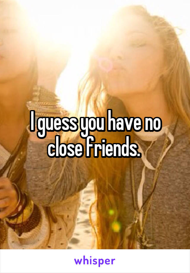 I guess you have no close friends. 