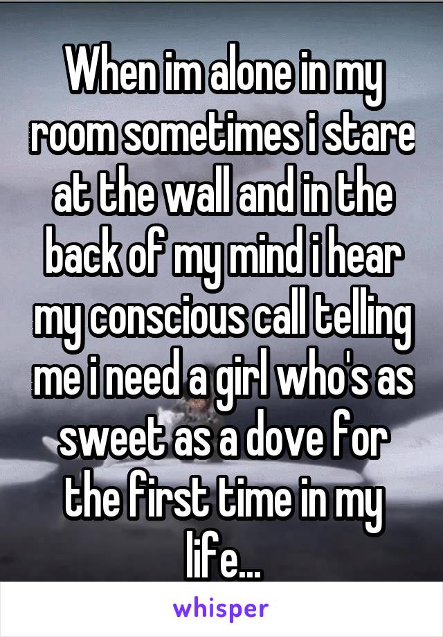 When im alone in my room sometimes i stare at the wall and in the back of my mind i hear my conscious call telling me i need a girl who's as sweet as a dove for the first time in my life...