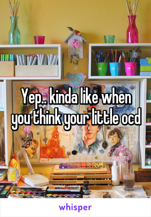 Yep.. kinda like when you think your little ocd