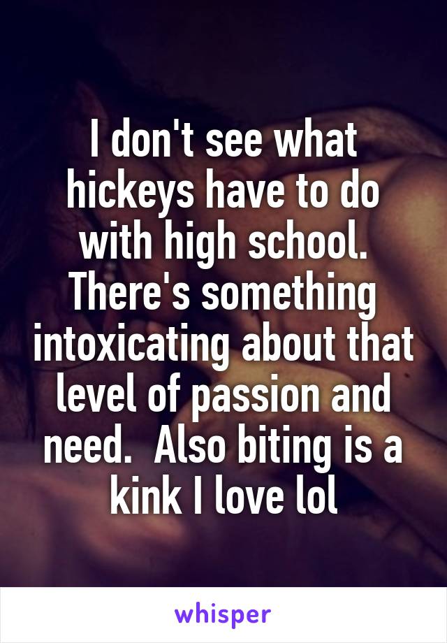 I don't see what hickeys have to do with high school. There's something intoxicating about that level of passion and need.  Also biting is a kink I love lol