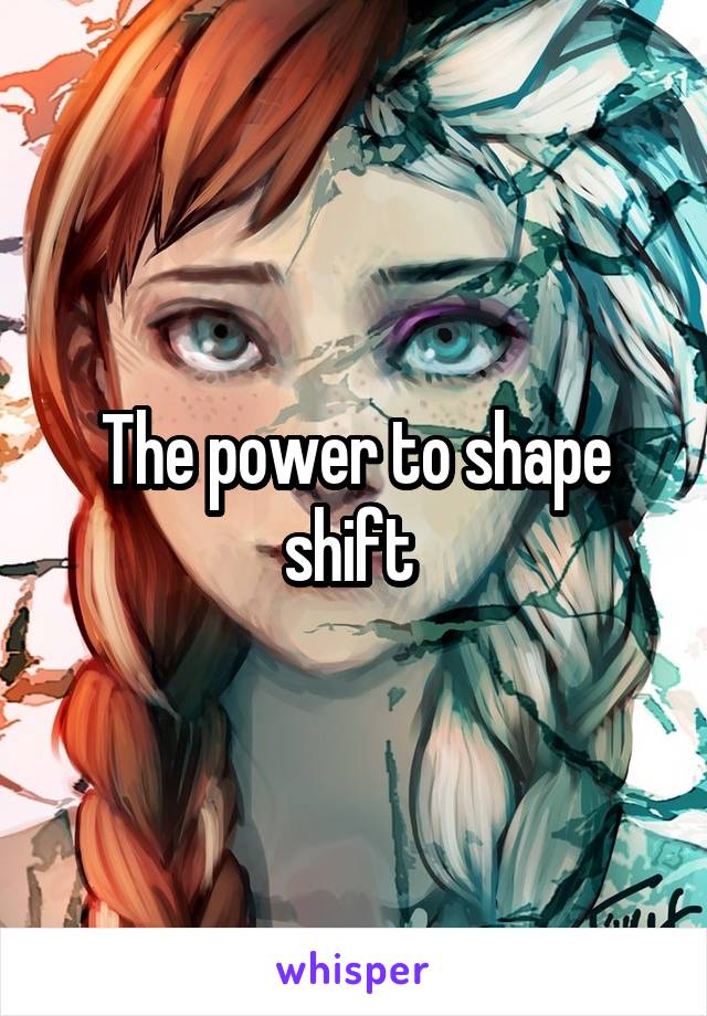The power to shape shift 