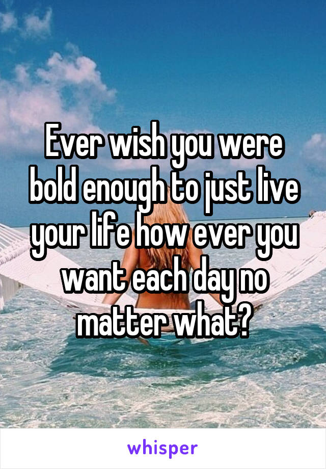 Ever wish you were bold enough to just live your life how ever you want each day no matter what?