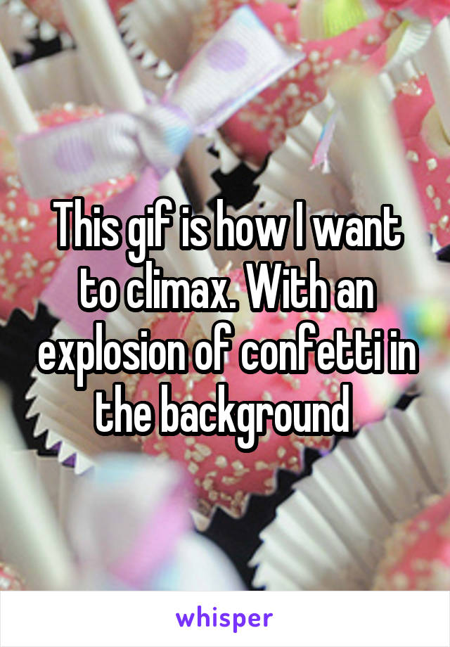 This gif is how I want to climax. With an explosion of confetti in the background 