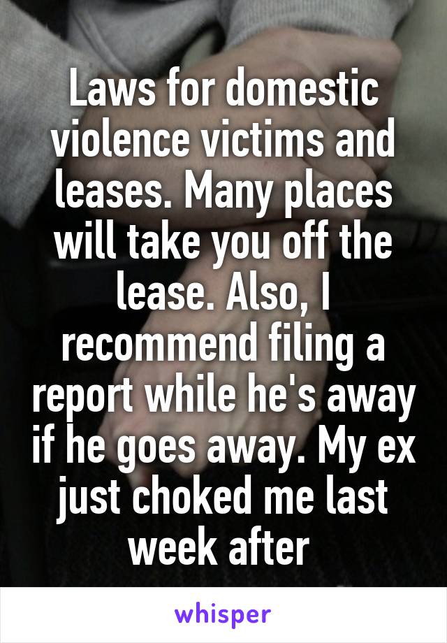 Laws for domestic violence victims and leases. Many places will take you off the lease. Also, I recommend filing a report while he's away if he goes away. My ex just choked me last week after 