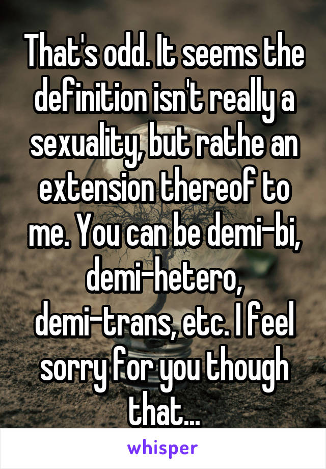 That's odd. It seems the definition isn't really a sexuality, but rathe an extension thereof to me. You can be demi-bi, demi-hetero, demi-trans, etc. I feel sorry for you though that...