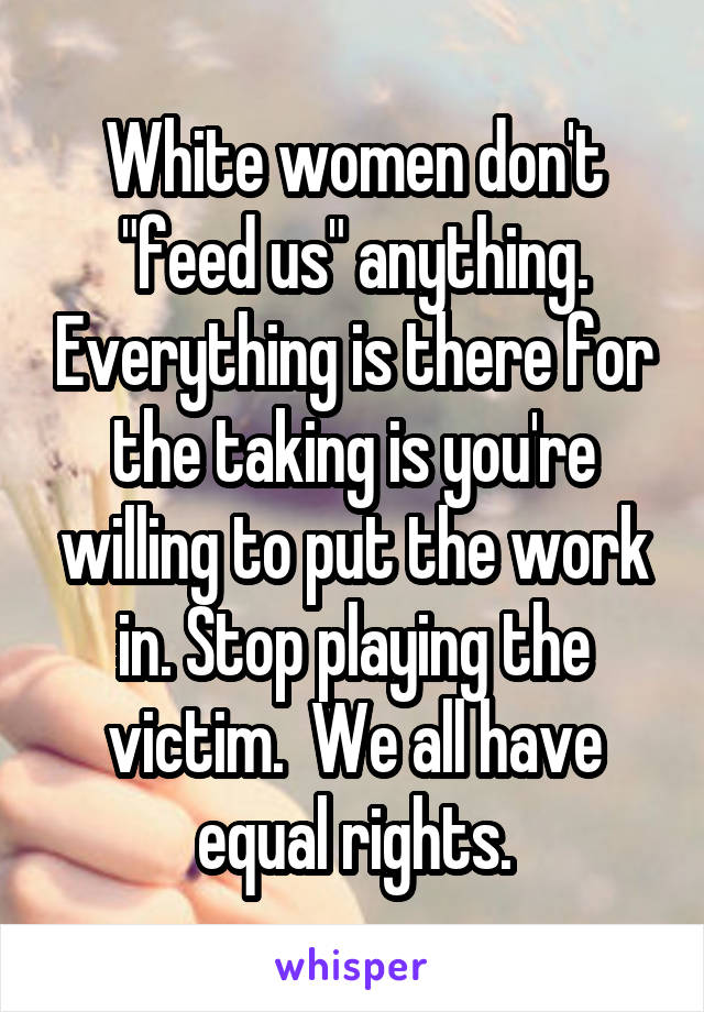 White women don't "feed us" anything. Everything is there for the taking is you're willing to put the work in. Stop playing the victim.  We all have equal rights.
