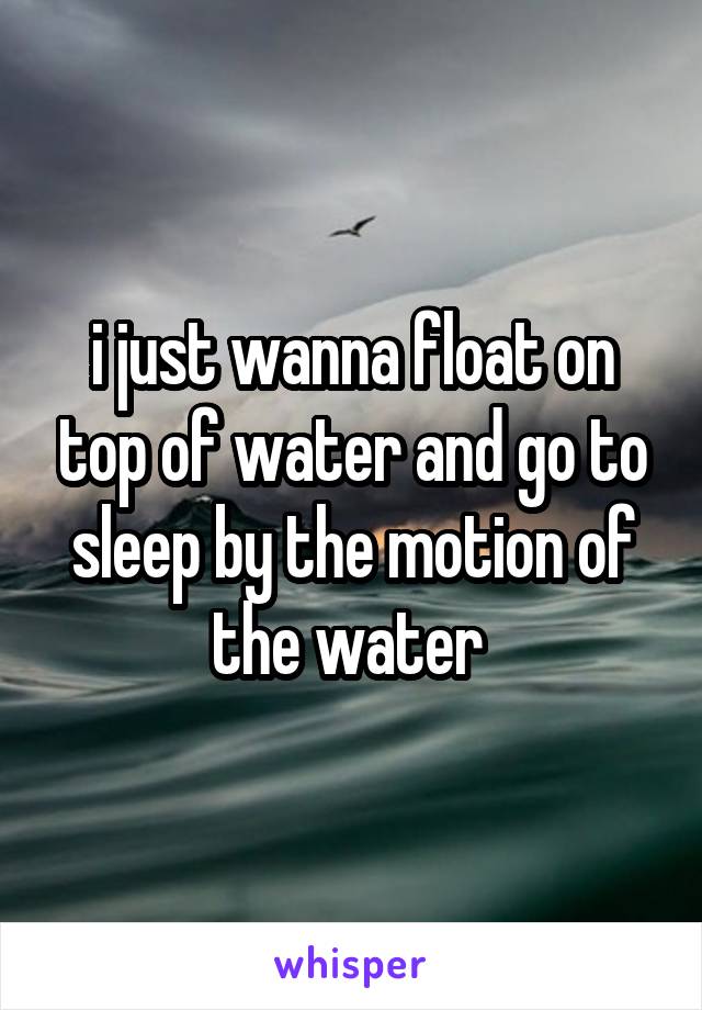 i just wanna float on top of water and go to sleep by the motion of the water 
