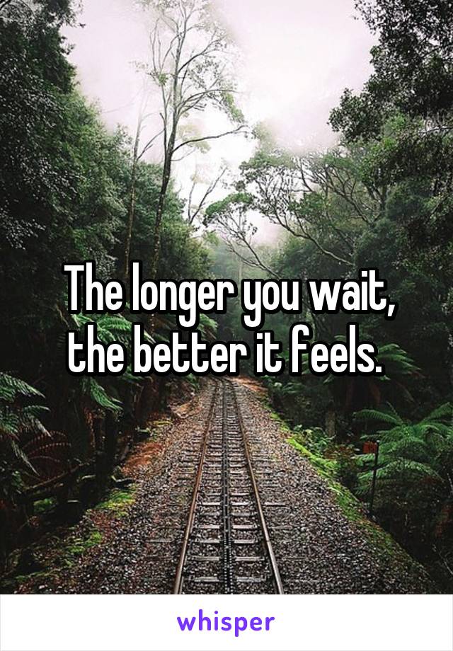 The longer you wait, the better it feels. 
