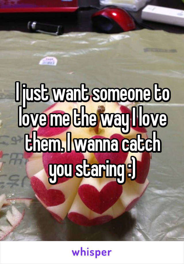 I just want someone to love me the way I love them. I wanna catch you staring :)