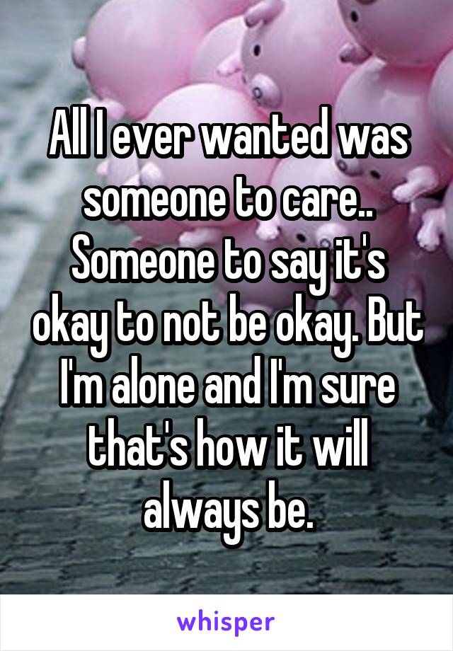 All I ever wanted was someone to care.. Someone to say it's okay to not be okay. But I'm alone and I'm sure that's how it will always be.
