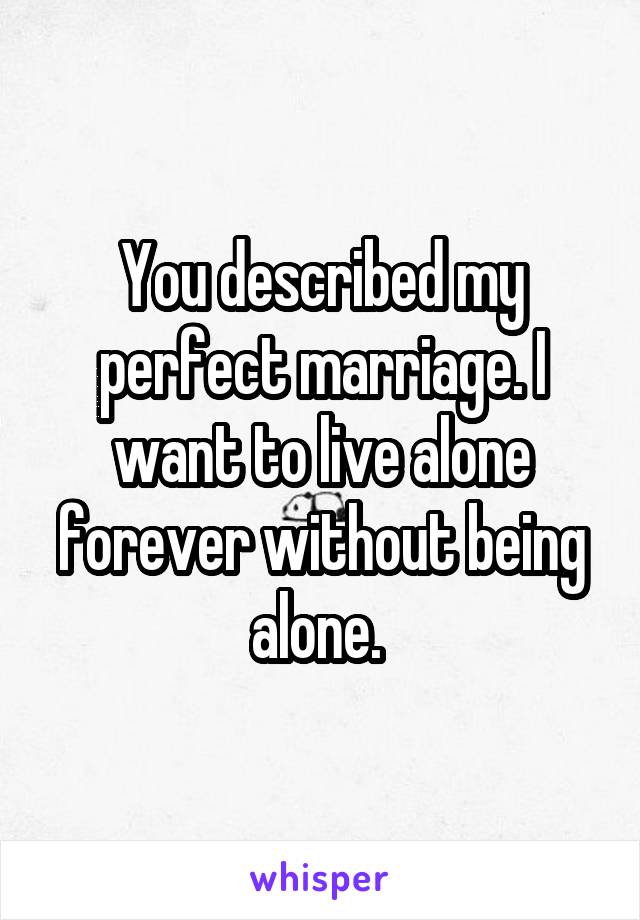 You described my perfect marriage. I want to live alone forever without being alone. 