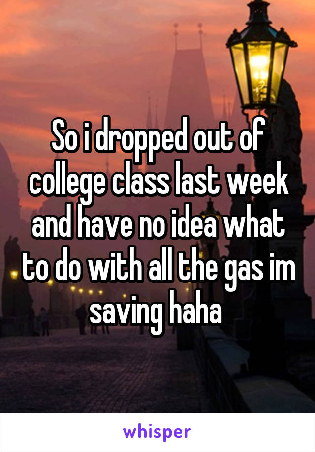 So i dropped out of college class last week and have no idea what to do with all the gas im saving haha 