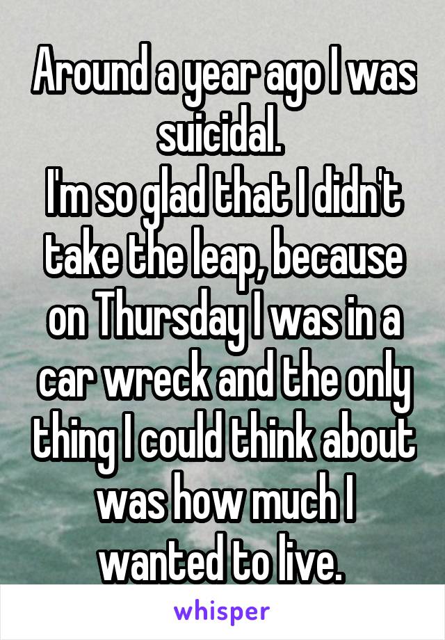 Around a year ago I was suicidal. 
I'm so glad that I didn't take the leap, because on Thursday I was in a car wreck and the only thing I could think about was how much I wanted to live. 