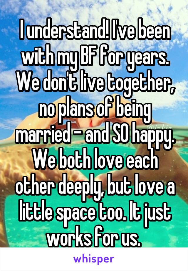 I understand! I've been with my BF for years. We don't live together, no plans of being married - and SO happy. We both love each other deeply, but love a little space too. It just works for us. 