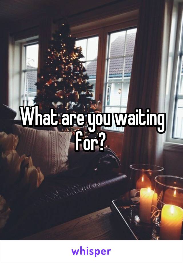 What are you waiting for? 