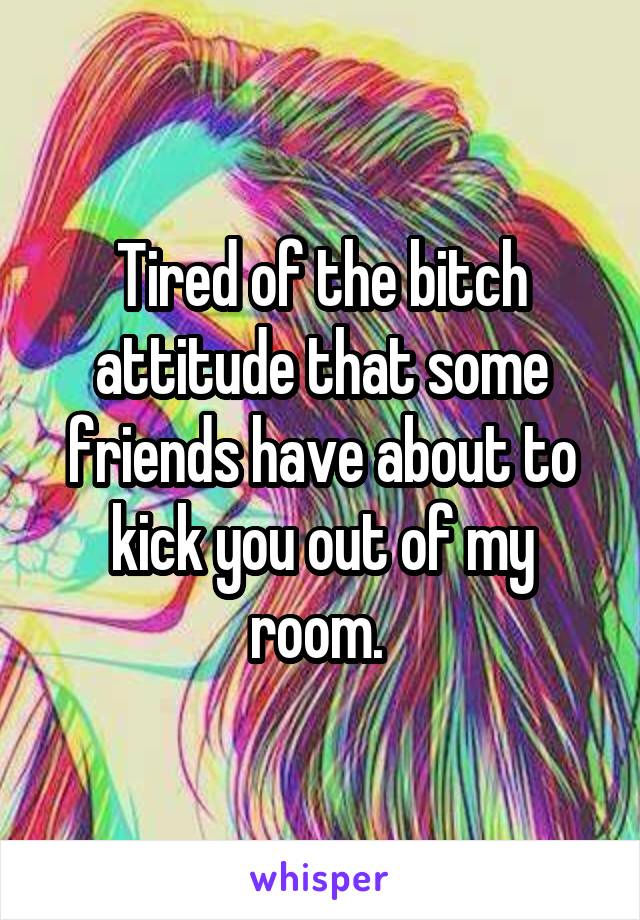 Tired of the bitch attitude that some friends have about to kick you out of my room. 