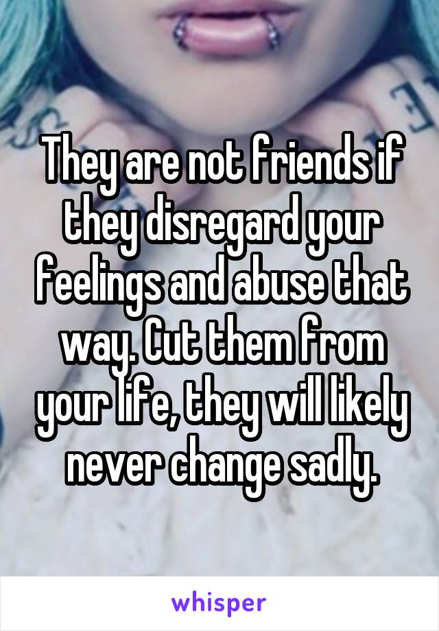 They are not friends if they disregard your feelings and abuse that way. Cut them from your life, they will likely never change sadly.