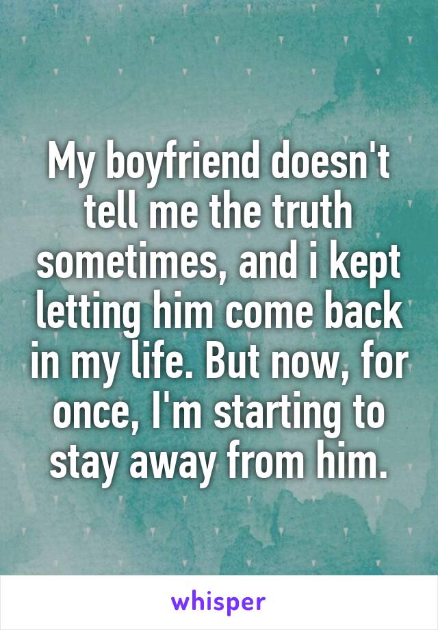 My boyfriend doesn't tell me the truth sometimes, and i kept letting him come back in my life. But now, for once, I'm starting to stay away from him.