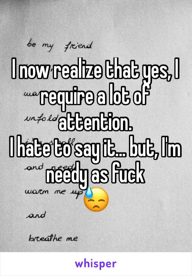 I now realize that yes, I require a lot of attention. 
I hate to say it... but, I'm needy as fuck 
😓