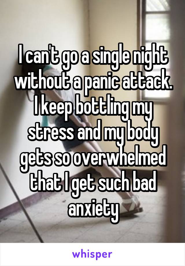 I can't go a single night without a panic attack. I keep bottling my stress and my body gets so overwhelmed that I get such bad anxiety