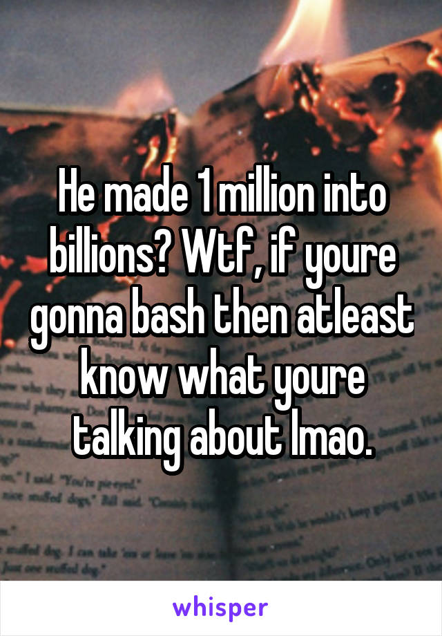 He made 1 million into billions? Wtf, if youre gonna bash then atleast know what youre talking about lmao.