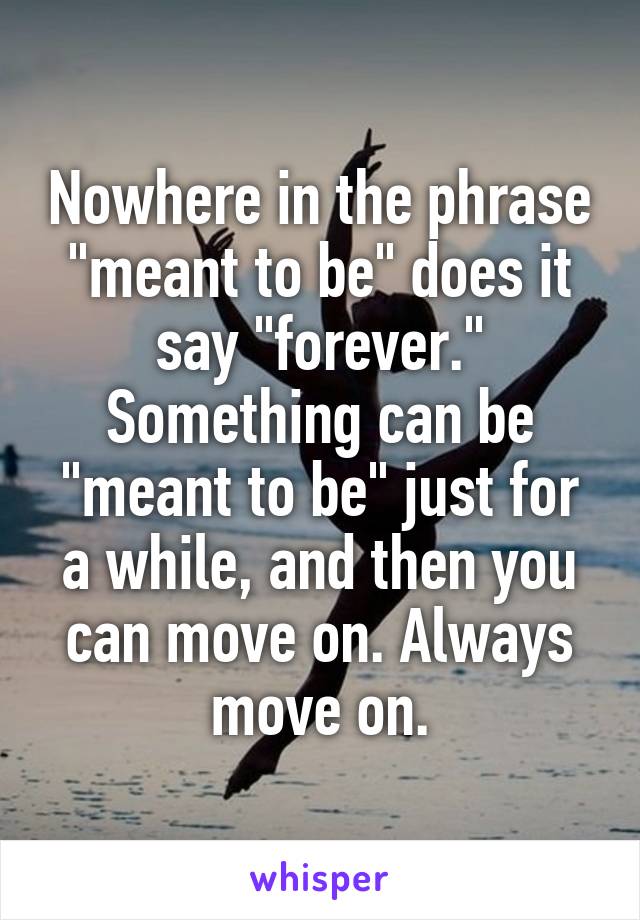 Nowhere in the phrase "meant to be" does it say "forever." Something can be "meant to be" just for a while, and then you can move on. Always move on.