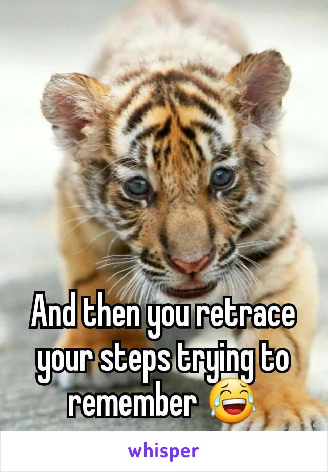 And then you retrace your steps trying to remember 😂