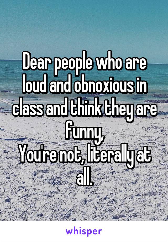 Dear people who are loud and obnoxious in class and think they are funny,
You're not, literally at all.