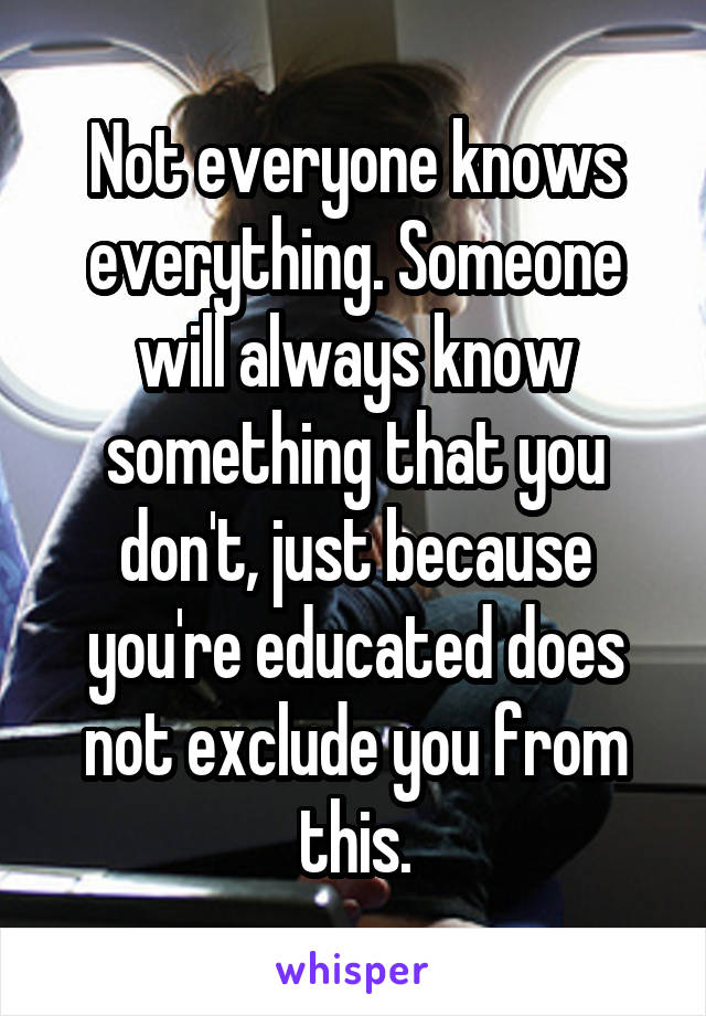 Not everyone knows everything. Someone will always know something that you don't, just because you're educated does not exclude you from this.