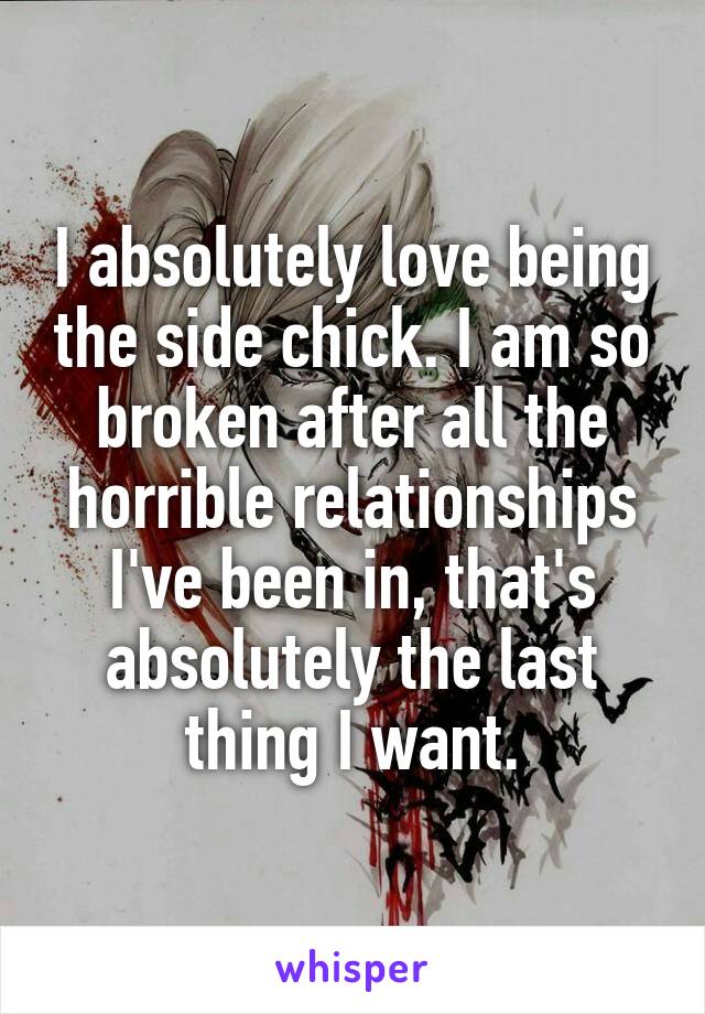 I absolutely love being the side chick. I am so broken after all the horrible relationships I've been in, that's absolutely the last thing I want.