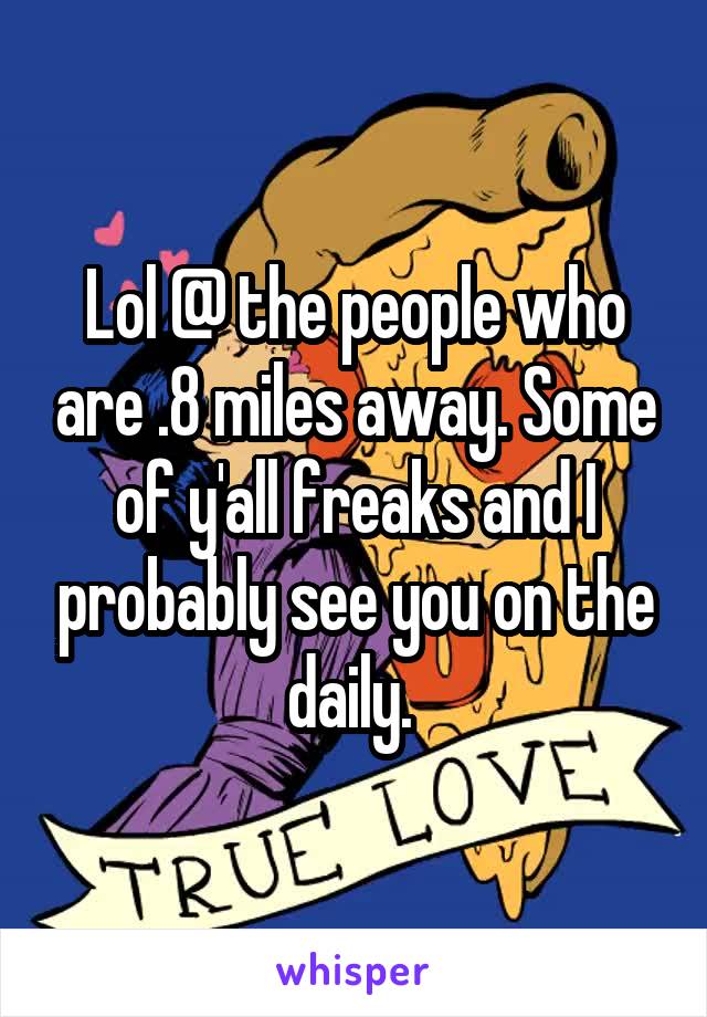 Lol @ the people who are .8 miles away. Some of y'all freaks and I probably see you on the daily. 
