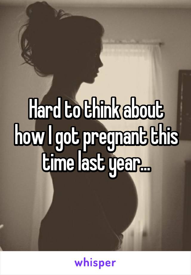 Hard to think about how I got pregnant this time last year...