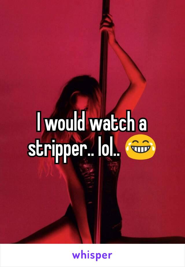 I would watch a stripper.. lol.. 😂