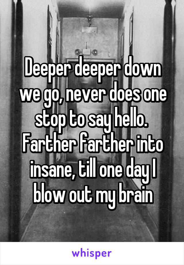 Deeper deeper down we go, never does one stop to say hello.  Farther farther into insane, till one day I blow out my brain