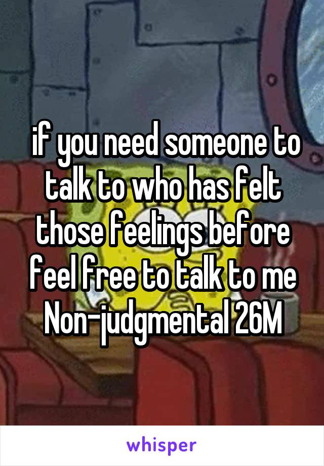  if you need someone to talk to who has felt those feelings before feel free to talk to me
Non-judgmental 26M